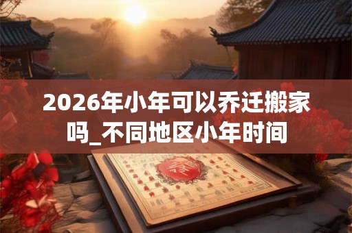 2026年小年可以乔迁搬家吗_不同地区小年时间