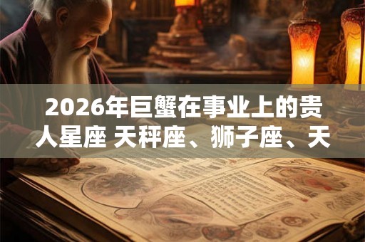 2026年巨蟹在事业上的贵人星座 天秤座、狮子座、天蝎座