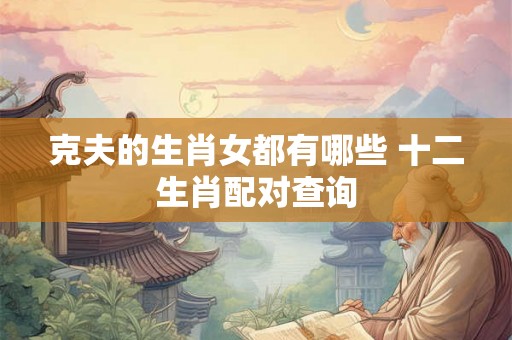 克夫的生肖女都有哪些 十二生肖配对查询 克夫的生肖女都有哪些 十二生肖配对查询