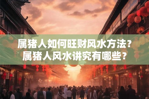 属猪人如何旺财风水方法？属猪人风水讲究有哪些？