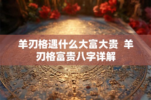羊刃格遇什么大富大贵  羊刃格富贵八字详解