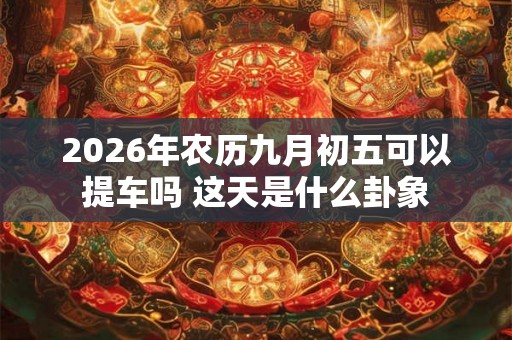 2026年农历九月初五可以提车吗 这天是什么卦象 2026年农历九月初五可以提车吗 这天是什么卦象