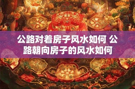 公路对着房子风水如何 公路朝向房子的风水如何
