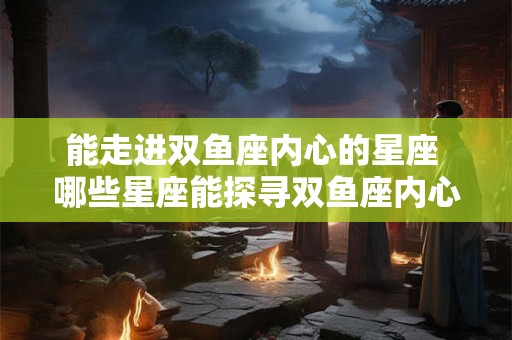 能走进双鱼座内心的星座 哪些星座能探寻双鱼座内心