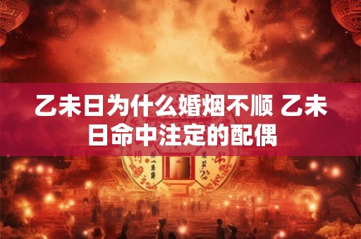 乙未日为什么婚烟不顺 乙未日命中注定的配偶 乙未日为什么婚烟不顺 乙未日命中注定的配偶