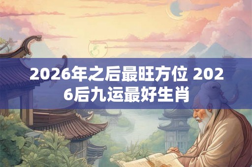 2026年之后最旺方位 2026后九运最好生肖 2026年之后最旺方位 2026后九运最好生肖