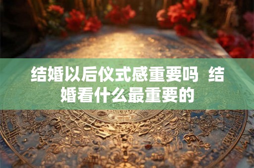 结婚以后仪式感重要吗  结婚看什么最重要的
