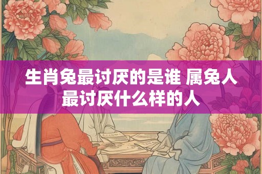 生肖兔最讨厌的是谁 属兔人最讨厌什么样的人