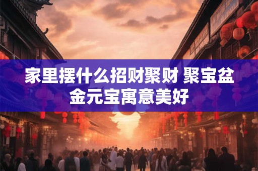 家里摆什么招财聚财 聚宝盆金元宝寓意美好