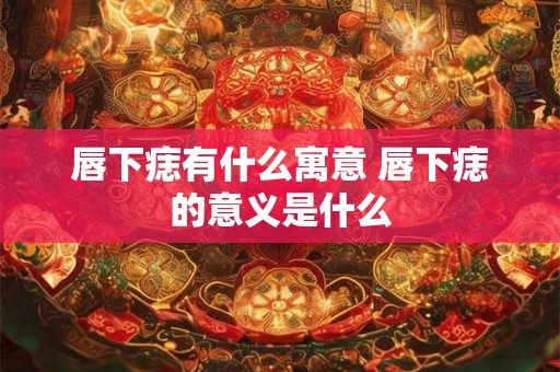 唇下痣有什么寓意 唇下痣的意义是什么