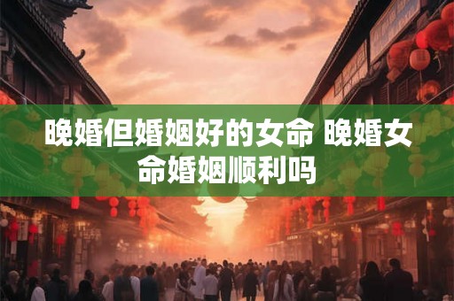 晚婚但婚姻好的女命 晚婚女命婚姻顺利吗