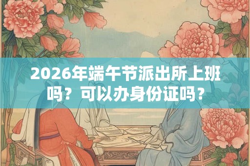 2026年端午节派出所上班吗？可以办身份证吗？
