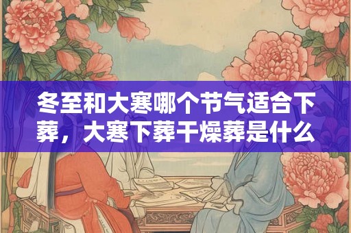 冬至和大寒哪个节气适合下葬，大寒下葬干燥葬是什么意思？