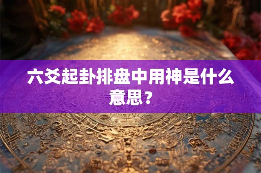 六爻起卦排盘中用神是什么意思？
