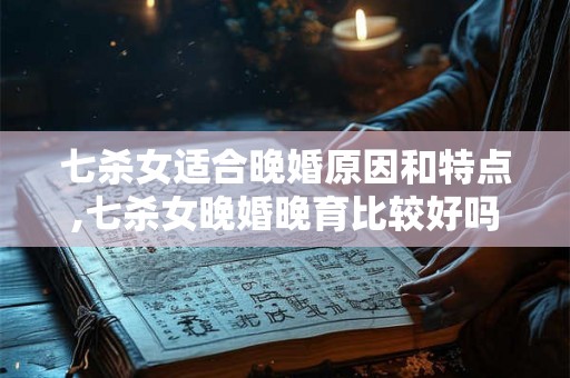 七杀女适合晚婚原因和特点,七杀女晚婚晚育比较好吗 七杀女适合晚婚原因和特点,七杀女晚婚晚育比较好吗