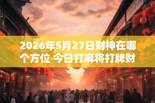 2026年5月27日财神在哪个方位 今日打麻将打牌财神方位