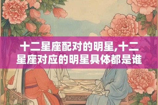 十二星座配对的明星,十二星座对应的明星具体都是谁呢？