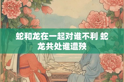 蛇和龙在一起对谁不利 蛇龙共处谁遭殃 蛇和龙在一起对谁不利 蛇龙共处谁遭殃