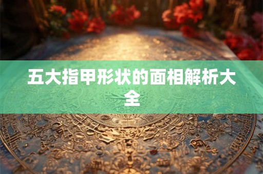 五大指甲形状的面相解析大全 五大指甲形状的面相解析大全