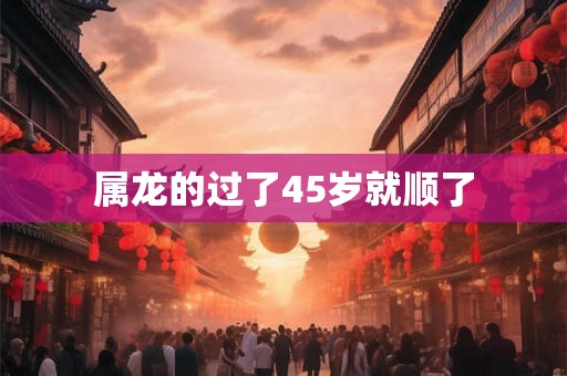 属龙的过了45岁就顺了 属龙的过了45岁就顺了