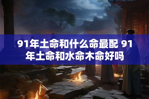 91年土命和什么命最配 91年土命和水命木命好吗 91年土命和什么命最配 91年土命和水命木命好吗