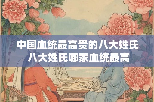 中国血统最高贵的八大姓氏 八大姓氏哪家血统最高 中国血统最高贵的八大姓氏 八大姓氏哪家血统最高