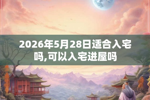 2026年5月28日适合入宅吗,可以入宅进屋吗