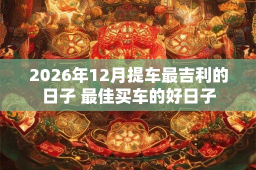 2026年12月提车最吉利的日子 最佳买车的好日子 2026年12月提车最吉利的日子 最佳买车的好日子