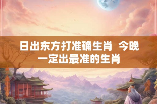 日出东方打准确生肖  今晚一定出最准的生肖