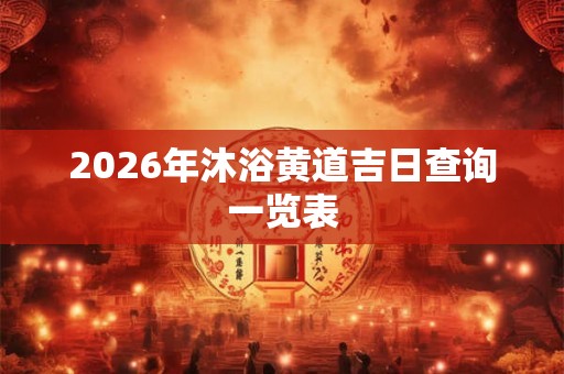2026年沐浴黄道吉日查询一览表 2026年沐浴黄道吉日查询一览表