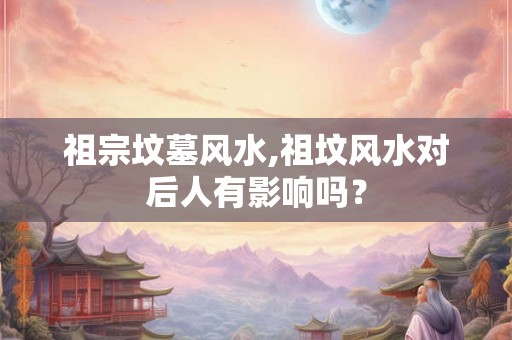 祖宗坟墓风水,祖坟风水对后人有影响吗？