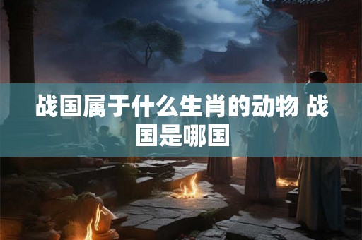 战国属于什么生肖的动物 战国是哪国 战国属于什么生肖的动物 战国是哪国