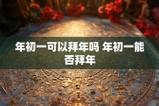 年初一可以拜年吗 年初一能否拜年