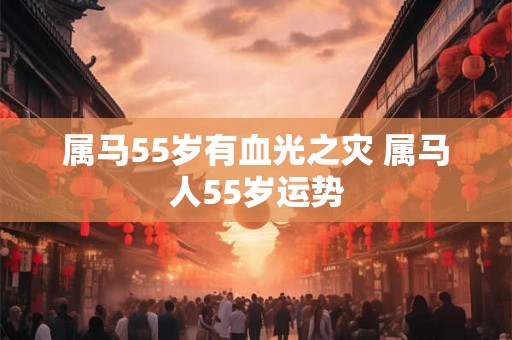 属马55岁有血光之灾 属马人55岁运势 属马55岁有血光之灾 属马人55岁运势