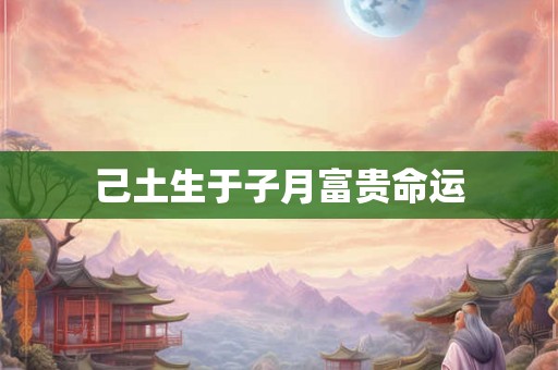 己土生于子月富贵命运 己土生于子月富贵命运