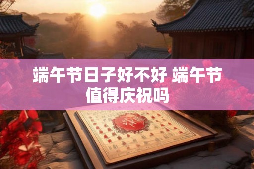 端午节日子好不好 端午节值得庆祝吗
