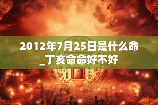 2012年7月25日是什么命_丁亥命命好不好