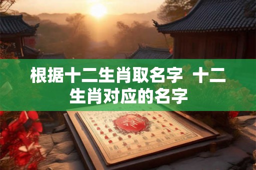 根据十二生肖取名字  十二生肖对应的名字