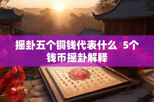 摇卦五个铜钱代表什么 5个钱币摇卦解释 摇卦五个铜钱代表什么 5个钱币摇卦解释