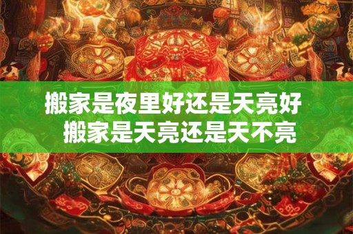 搬家是夜里好还是天亮好 搬家是天亮还是天不亮 搬家是夜里好还是天亮好 搬家是天亮还是天不亮
