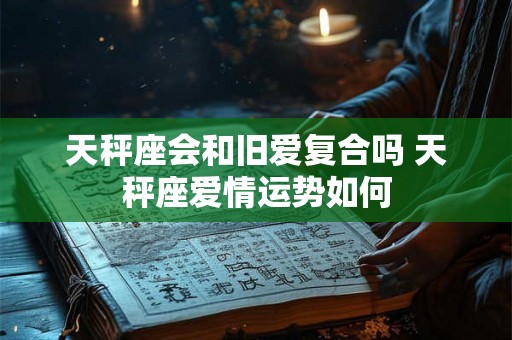 天秤座会和旧爱复合吗 天秤座爱情运势如何 天秤座会和旧爱复合吗 天秤座爱情运势如何