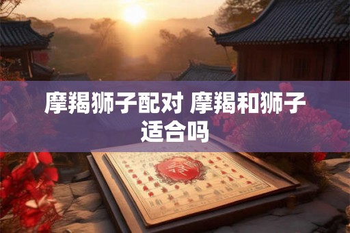 摩羯狮子配对 摩羯和狮子适合吗