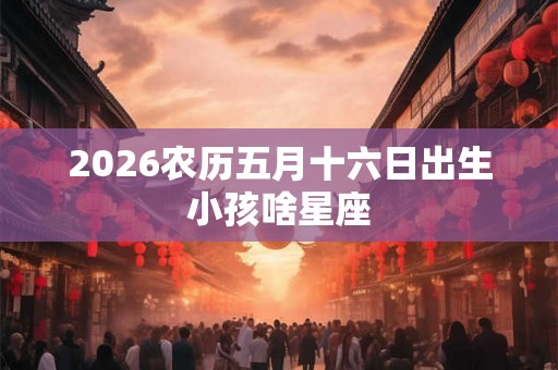 2026农历五月十六日出生小孩啥星座