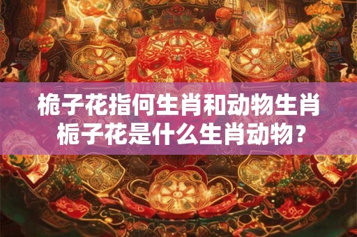 桅子花指何生肖和动物生肖 栀子花是什么生肖动物？