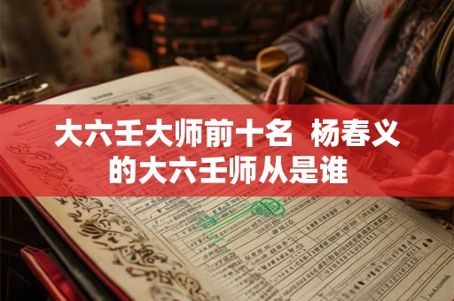 大六壬大师前十名  杨春义的大六壬师从是谁