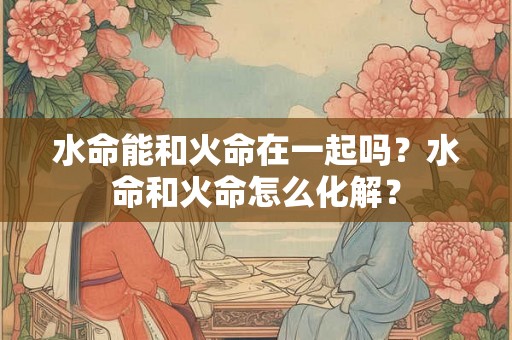 水命能和火命在一起吗？水命和火命怎么化解？