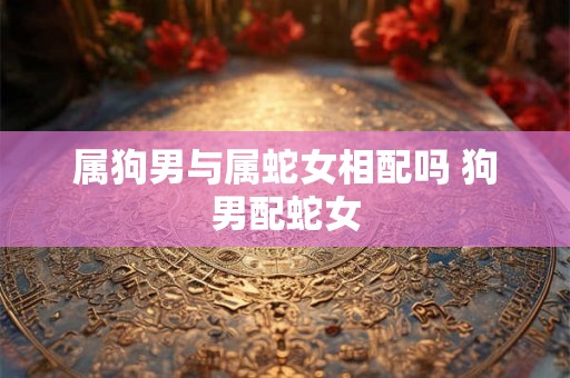 属狗男与属蛇女相配吗 狗男配蛇女