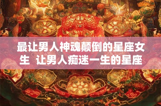 最让男人神魂颠倒的星座女生  让男人痴迷一生的星座女