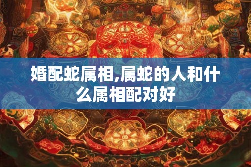 婚配蛇属相,属蛇的人和什么属相配对好 婚配蛇属相,属蛇的人和什么属相配对好