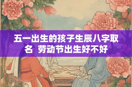 五一出生的孩子生辰八字取名 劳动节出生好不好 五一出生的孩子生辰八字取名 劳动节出生好不好